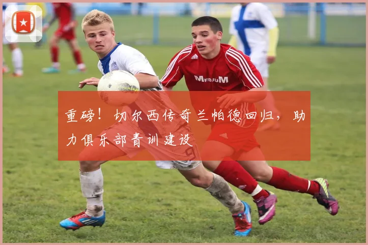 重磅!切尔西传奇兰帕德回归,助力俱乐部青训建设