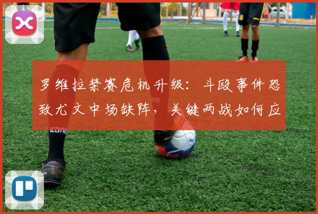 罗维拉禁赛危机升级：斗殴事件恐致尤文中场缺阵，关键两战如何应对？