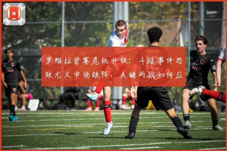 罗维拉禁赛危机升级:斗殴事件恐致尤文中场缺阵,关键两战如何应对?