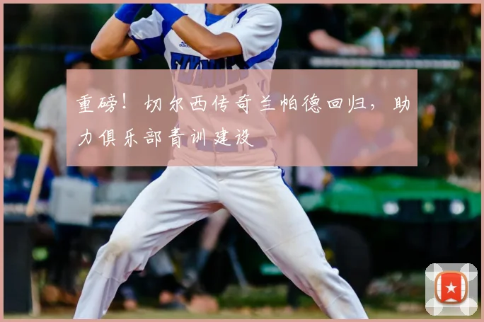 重磅！切尔西传奇兰帕德回归，助力俱乐部青训建设