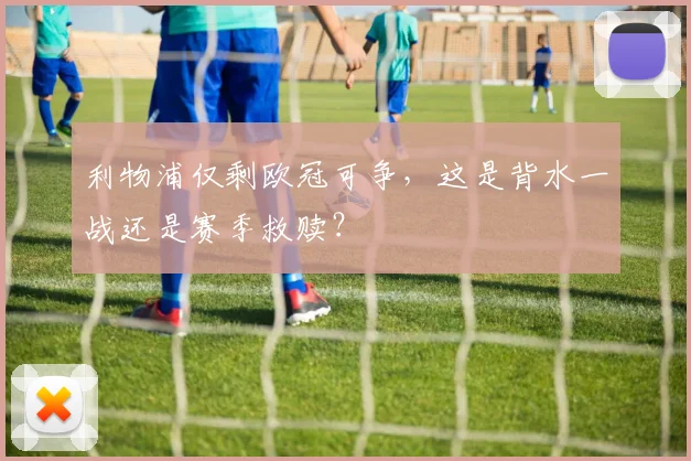利物浦仅剩欧冠可争，这是背水一战还是赛季救赎？