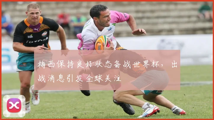 梅西保持良好状态备战世界杯,出战消息引发全球关注