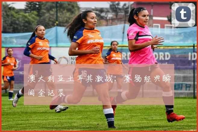 澳大利亚土耳其激战：赛场经典瞬间全记录